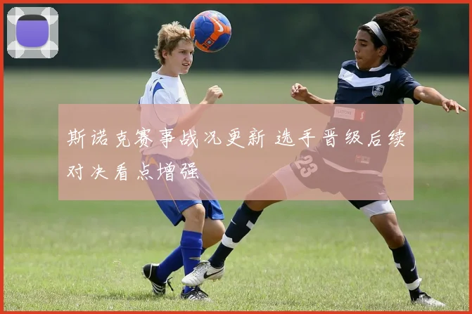 斯诺克赛事战况更新 选手晋级后续对决看点增强