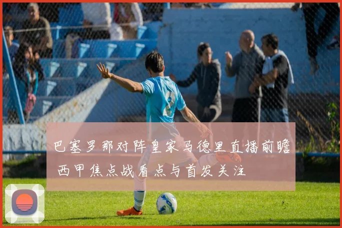 巴塞罗那对阵皇家马德里直播前瞻 西甲焦点战看点与首发关注